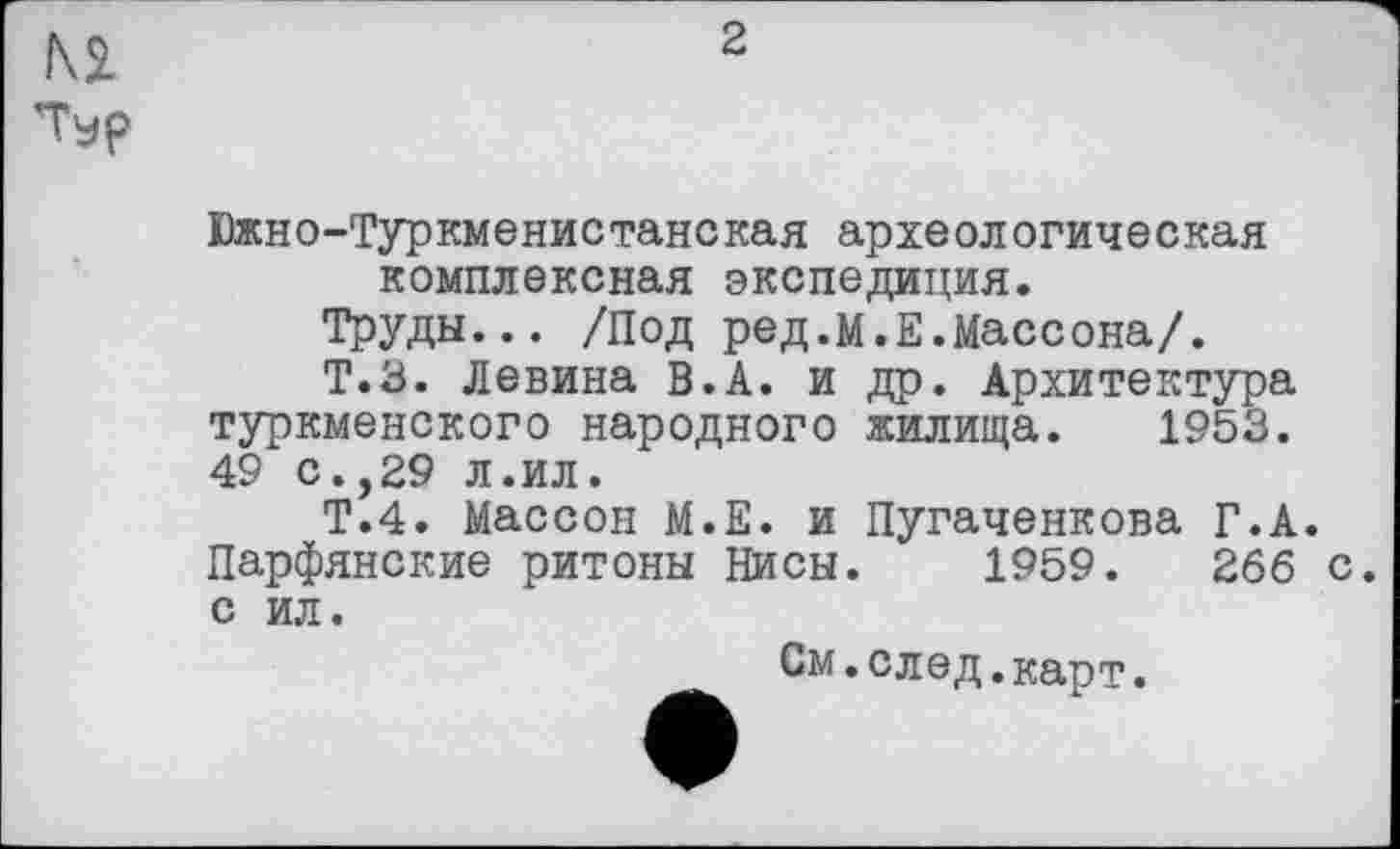 ﻿Ki
Typ
2
Южно-Туркменистанская археологическая комплексная экспедиция.
Труды... /Под ред.м.Е.Массона/.
Т.З. Левина в.А. и др. Архитектура туркменского народного жилища. 1953. 49 с.,29 л.ил.
Т.4. Массон М.Е. и Пугаченкова Г.А. Парфянские ритоны Нисы. 1959.	266 с.
с ил.
См.след.карт.